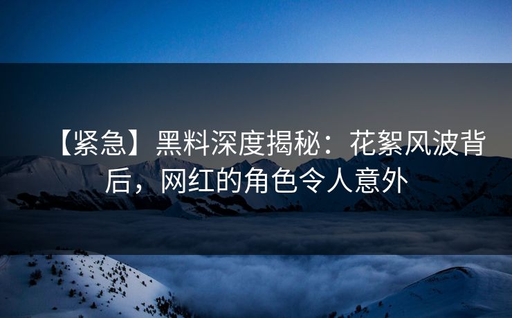 【紧急】黑料深度揭秘：花絮风波背后，网红的角色令人意外