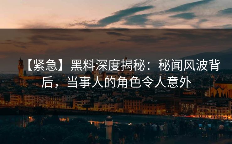 【紧急】黑料深度揭秘：秘闻风波背后，当事人的角色令人意外