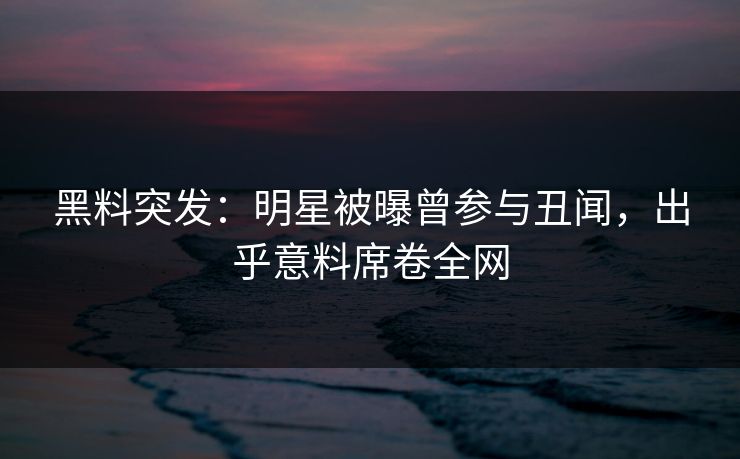黑料突发：明星被曝曾参与丑闻，出乎意料席卷全网