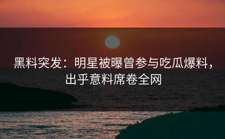 黑料突发：明星被曝曾参与吃瓜爆料，出乎意料席卷全网