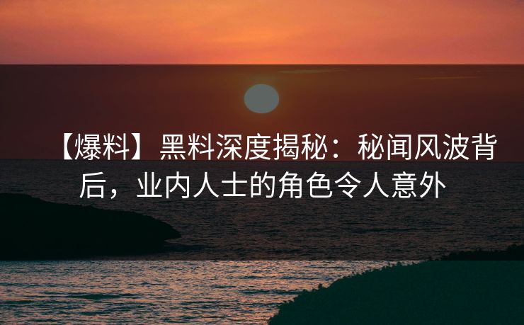 【爆料】黑料深度揭秘：秘闻风波背后，业内人士的角色令人意外