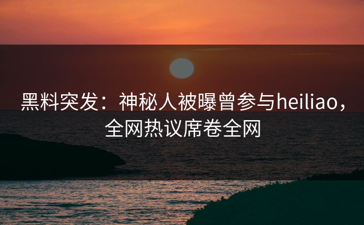 黑料突发：神秘人被曝曾参与heiliao，全网热议席卷全网