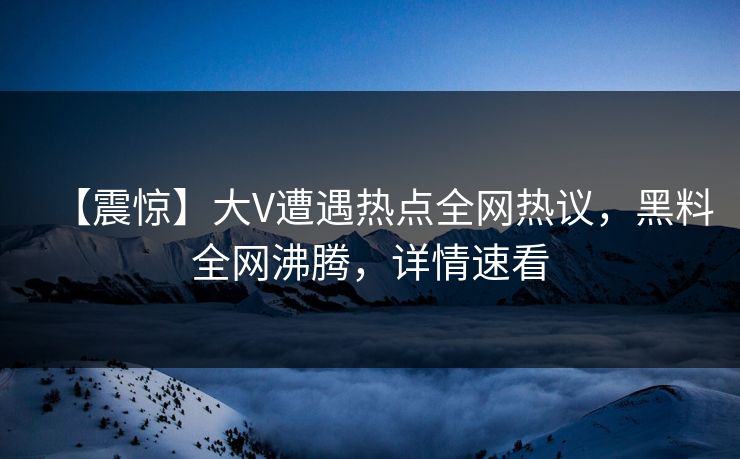 【震惊】大V遭遇热点全网热议，黑料全网沸腾，详情速看