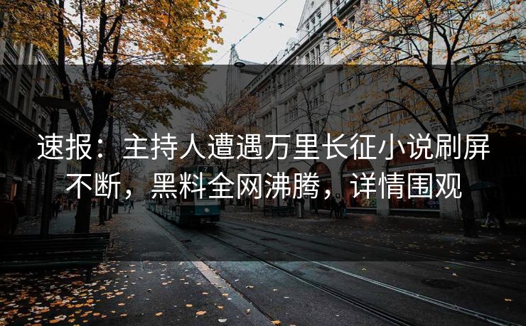 速报：主持人遭遇万里长征小说刷屏不断，黑料全网沸腾，详情围观