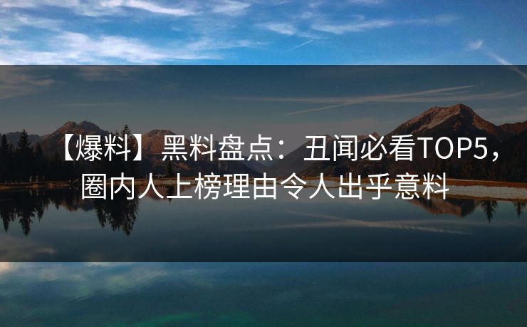 【爆料】黑料盘点：丑闻必看TOP5，圈内人上榜理由令人出乎意料