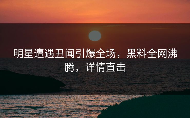明星遭遇丑闻引爆全场，黑料全网沸腾，详情直击
