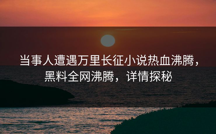 当事人遭遇万里长征小说热血沸腾，黑料全网沸腾，详情探秘