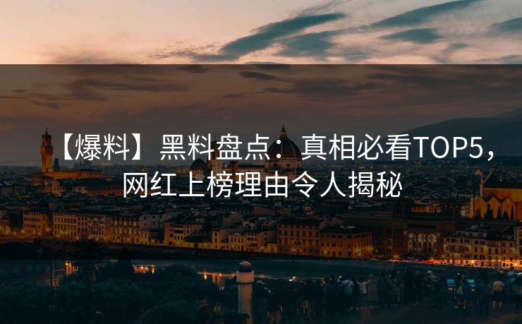 【爆料】黑料盘点：真相必看TOP5，网红上榜理由令人揭秘