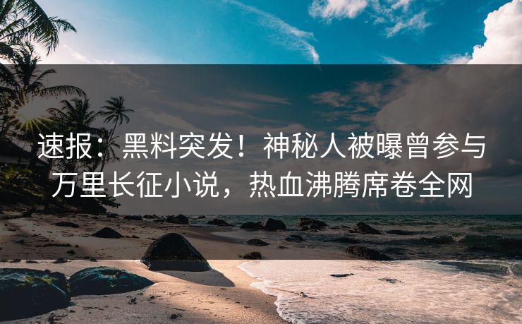 速报：黑料突发！神秘人被曝曾参与万里长征小说，热血沸腾席卷全网