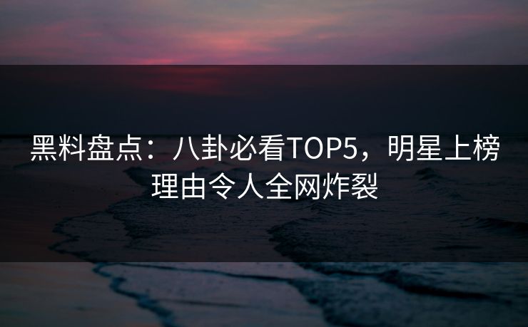 黑料盘点：八卦必看TOP5，明星上榜理由令人全网炸裂