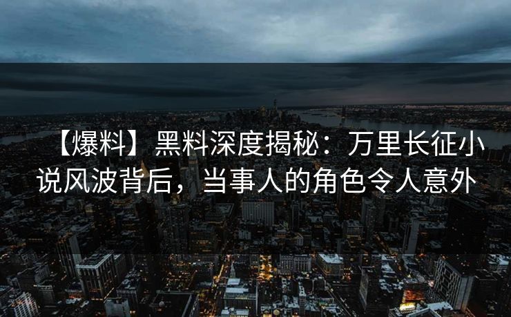 【爆料】黑料深度揭秘：万里长征小说风波背后，当事人的角色令人意外
