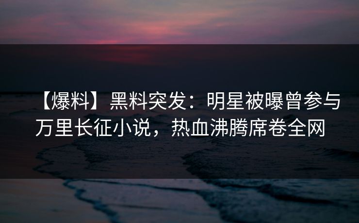 【爆料】黑料突发：明星被曝曾参与万里长征小说，热血沸腾席卷全网