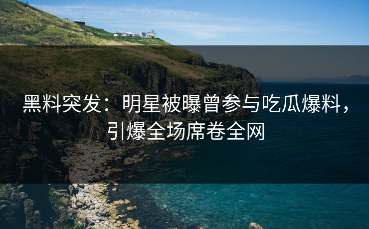 黑料突发：明星被曝曾参与吃瓜爆料，引爆全场席卷全网