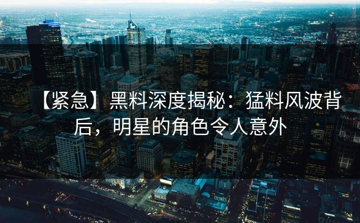 【紧急】黑料深度揭秘：猛料风波背后，明星的角色令人意外