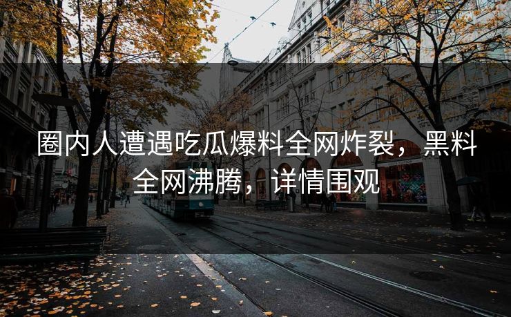 圈内人遭遇吃瓜爆料全网炸裂，黑料全网沸腾，详情围观