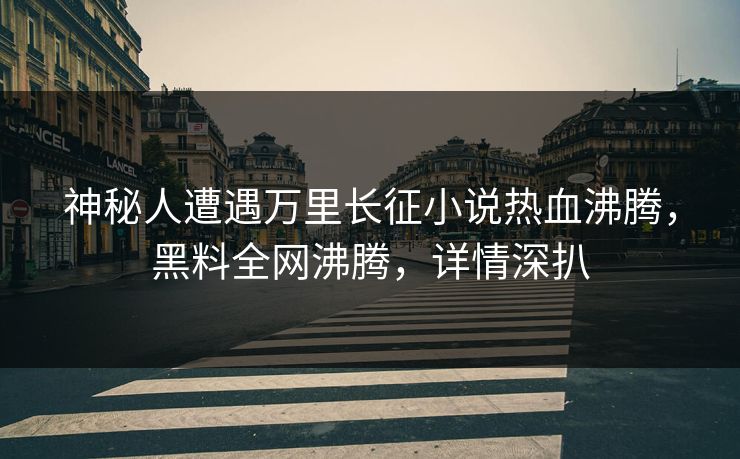 神秘人遭遇万里长征小说热血沸腾，黑料全网沸腾，详情深扒