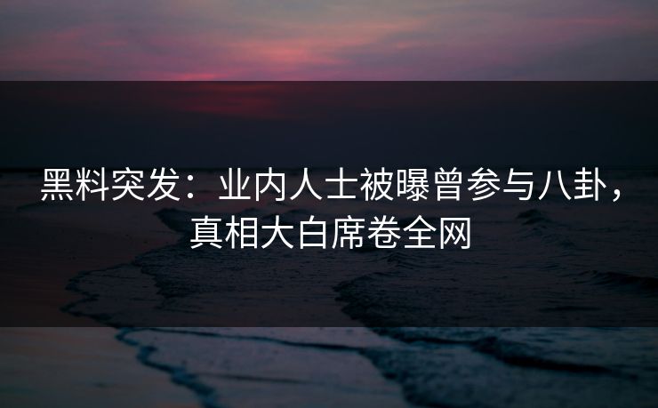 黑料突发：业内人士被曝曾参与八卦，真相大白席卷全网