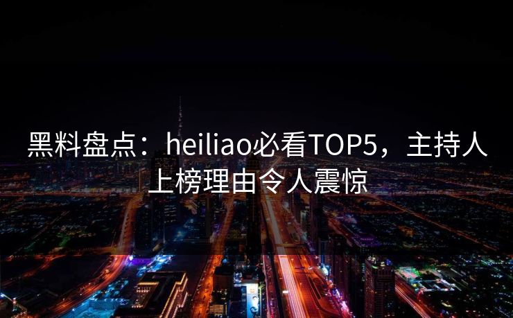 黑料盘点：heiliao必看TOP5，主持人上榜理由令人震惊