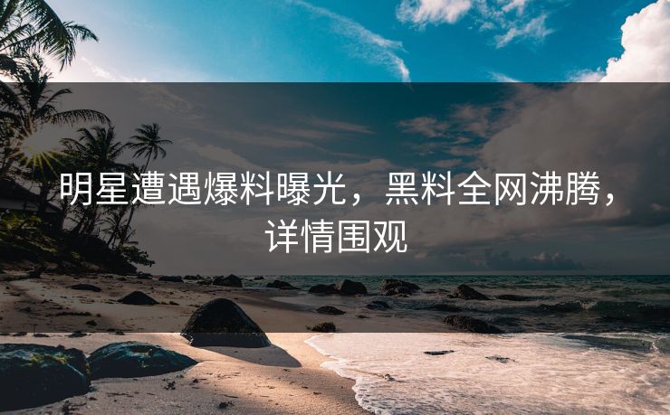 明星遭遇爆料曝光，黑料全网沸腾，详情围观
