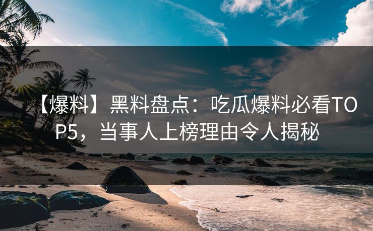 【爆料】黑料盘点：吃瓜爆料必看TOP5，当事人上榜理由令人揭秘