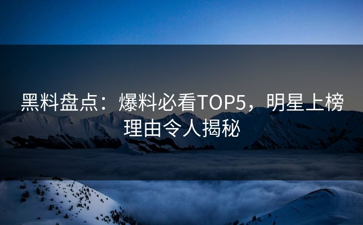 黑料盘点：爆料必看TOP5，明星上榜理由令人揭秘