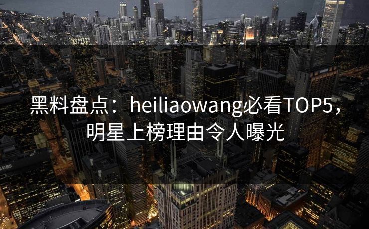 黑料盘点：heiliaowang必看TOP5，明星上榜理由令人曝光