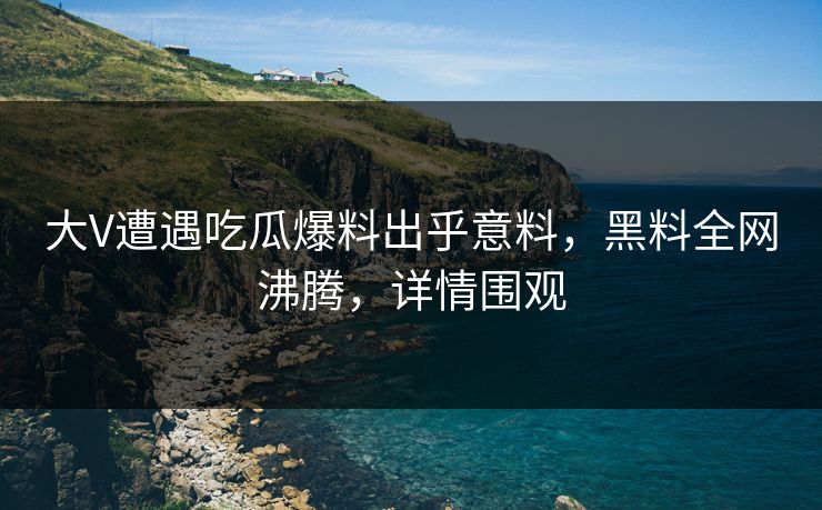 大V遭遇吃瓜爆料出乎意料，黑料全网沸腾，详情围观