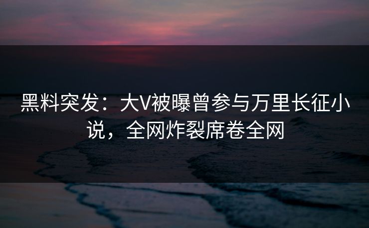 黑料突发：大V被曝曾参与万里长征小说，全网炸裂席卷全网
