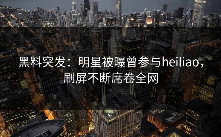 黑料突发：明星被曝曾参与heiliao，刷屏不断席卷全网