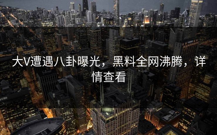 大V遭遇八卦曝光，黑料全网沸腾，详情查看