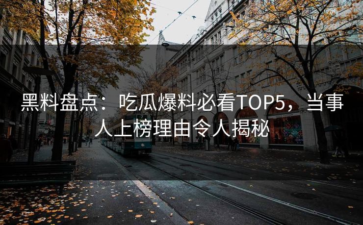黑料盘点：吃瓜爆料必看TOP5，当事人上榜理由令人揭秘  第1张
