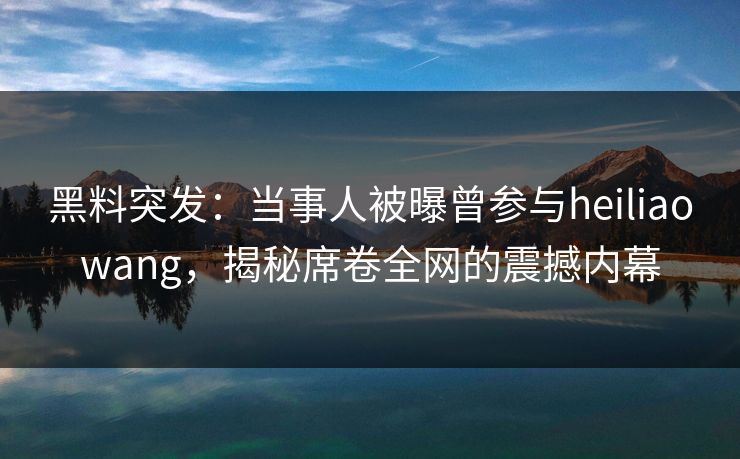 黑料突发：当事人被曝曾参与heiliaowang，揭秘席卷全网的震撼内幕