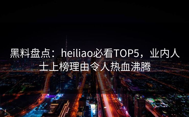 黑料盘点：heiliao必看TOP5，业内人士上榜理由令人热血沸腾