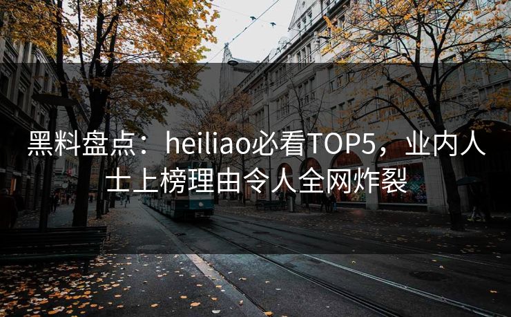 黑料盘点：heiliao必看TOP5，业内人士上榜理由令人全网炸裂