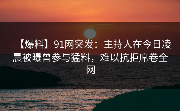 【爆料】91网突发：主持人在今日凌晨被曝曾参与猛料，难以抗拒席卷全网  第1张