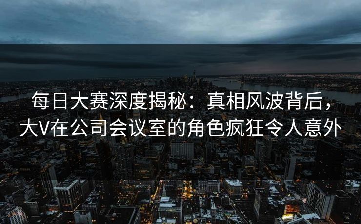 每日大赛深度揭秘：真相风波背后，大V在公司会议室的角色疯狂令人意外