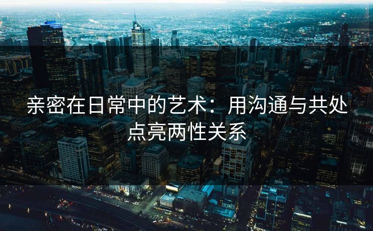 亲密在日常中的艺术：用沟通与共处点亮两性关系
