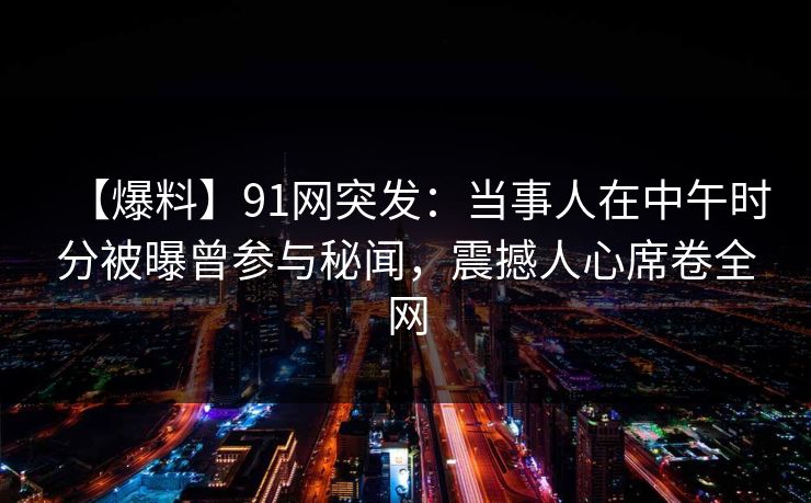 【爆料】91网突发：当事人在中午时分被曝曾参与秘闻，震撼人心席卷全网