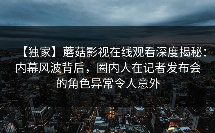 【独家】蘑菇影视在线观看深度揭秘：内幕风波背后，圈内人在记者发布会的角色异常令人意外