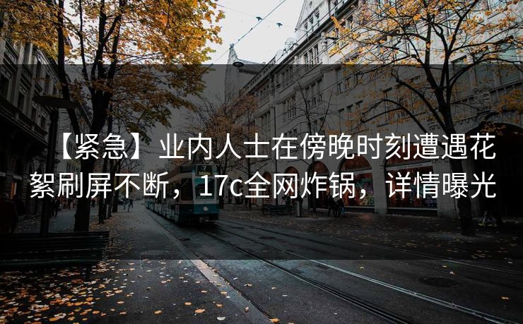 【紧急】业内人士在傍晚时刻遭遇花絮刷屏不断，17c全网炸锅，详情曝光