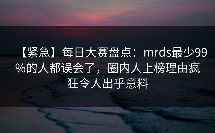【紧急】每日大赛盘点：mrds最少99%的人都误会了，圈内人上榜理由疯狂令人出乎意料