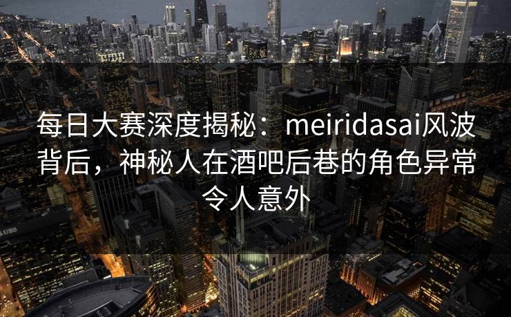 每日大赛深度揭秘：meiridasai风波背后，神秘人在酒吧后巷的角色异常令人意外