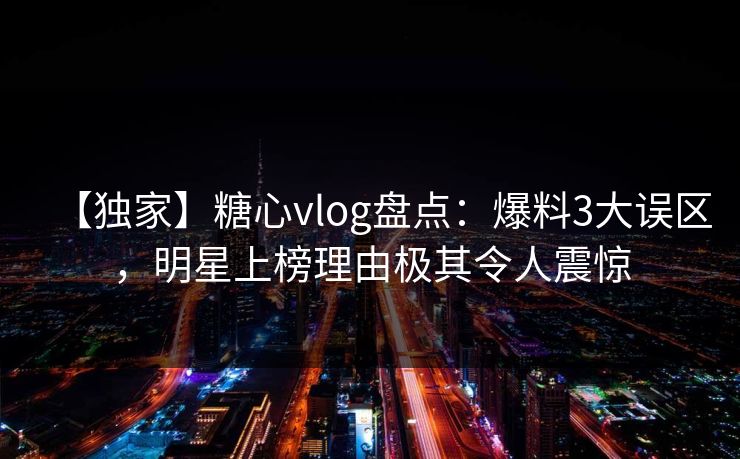 【独家】糖心vlog盘点：爆料3大误区，明星上榜理由极其令人震惊