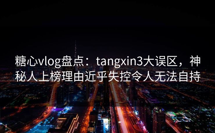 糖心vlog盘点：tangxin3大误区，神秘人上榜理由近乎失控令人无法自持