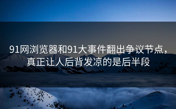 91网浏览器和91大事件翻出争议节点，真正让人后背发凉的是后半段