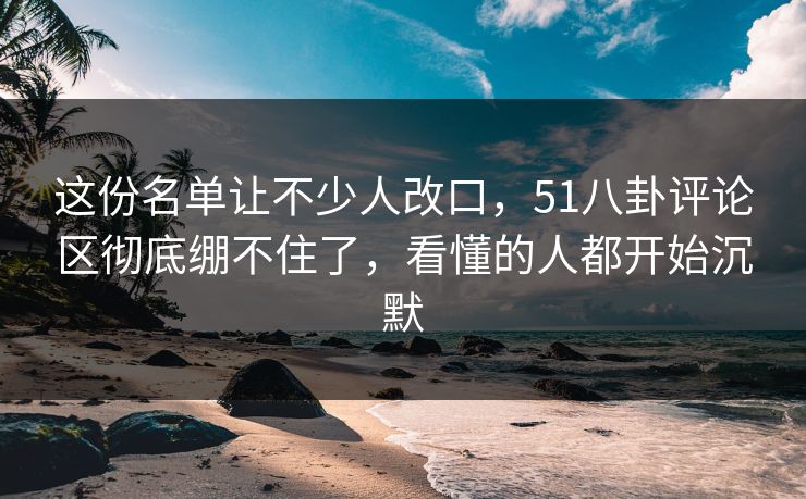 这份名单让不少人改口,51八卦评论区彻底绷不住了,看懂的人都开始沉默 第1张 这份名单让不少人改口,51八卦评论区彻底绷不住了,看懂的人都开始沉默 第1张