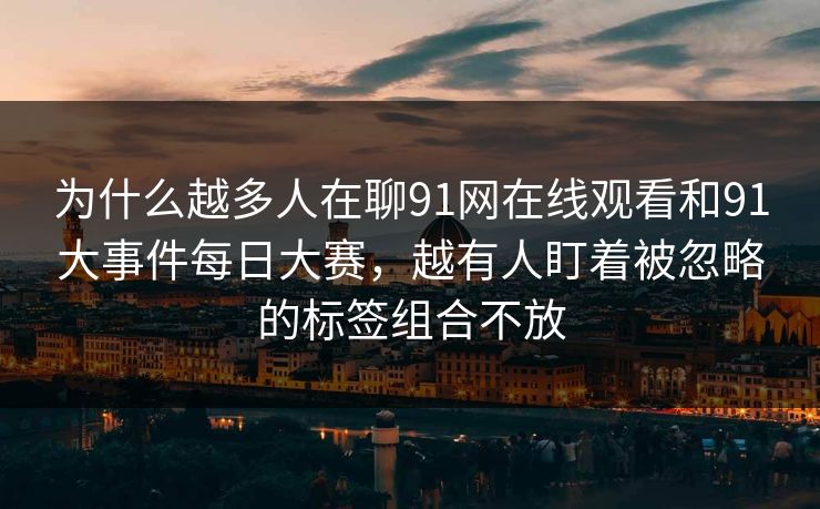 为什么越多人在聊91网在线观看和91大事件每日大赛,越有人盯着被忽略的标签组合不放 第1张 为什么越多人在聊91网在线观看和91大事件每日大赛,越有人盯着被忽略的标签组合不放 第1张