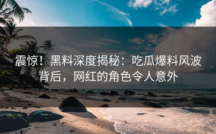 震惊！黑料深度揭秘：吃瓜爆料风波背后，网红的角色令人意外