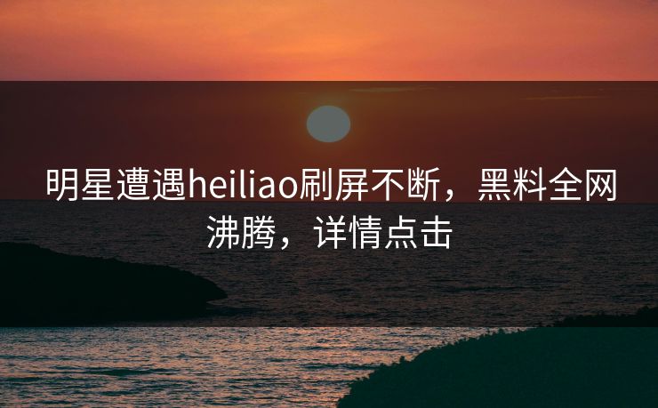 明星遭遇heiliao刷屏不断，黑料全网沸腾，详情点击