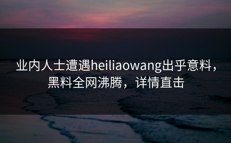 业内人士遭遇heiliaowang出乎意料，黑料全网沸腾，详情直击